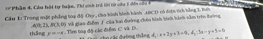 Phần 4. Câu hỏi tự luận. Thí sinh trả lời từ câu 1 đến câu 4
Câu 1: Trong mặt phầng toạ độ Oxy , cho hình bình hành ABCD có diện tích bằng 2. Biết
A(0;2), B(3;0) và giao điểm / của hai đường chéo hình bình hành nằm trên đường
thầng y=-x. Tìm toạ độ các điểm C và D.
cho các đường thầng d_1:x+2y+3=0, d_2:3x-y+5=0