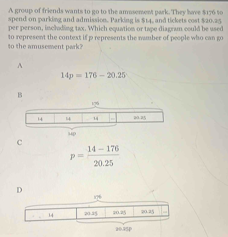 A group of friends wants to go to the amusement park. They have $176 to
spend on parking and admission. Parking is $14, and tickets cost $20.25
per person, including tax. Which equation or tape diagram could be used
to represent the context if p represents the number of people who can go
to the amusement park?
A
14p=176-20.25
C
p= (14-176)/20.25 