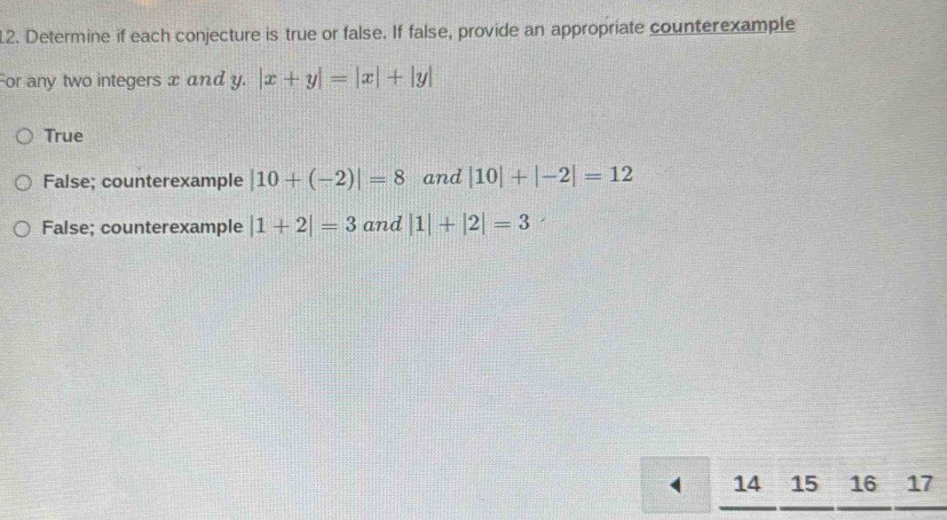 Determine if each conjecture is true or false. If false, provide an appropriate counterexample
For any two integers x and y. |x+y|=|x|+|y|
True
False; counterexample |10+(-2)|=8 and |10|+|-2|=12
False; counterexample |1+2|=3 and |1|+|2|=3
4 14 15 16 17