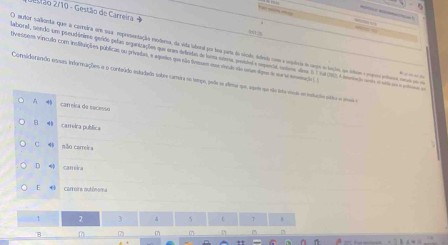 2uestão 2/10 - Gestão de Carreira
han nam me
Pro Reooa f

0:0126
O autor salienta que a carreira em sua representação modema, da vida laboral por boa parte do século, defiada como a sequêeria de cagos e heçle, que álem e pogeo pnleot nerl pm e
aborall, sendo um pseudónimo gerido pelas organizações que eram definidas de forma externa, previsível e sepencial, confome alina D T rul (R0) A omniação umo e enta pm o potemo de tivessem vinculo com instituições públicas ou privadas, e aqueles que não tivessem esse vísculo não seiar dgres de usar sl deromnação ). I
Considerando essas informações e o conteúdo estudado sobre carreira no tempo, pode se alimar que, aquee que não tnha viode em insttuções pública ou privede e
A carreira de sucesso
B 4 carreira publica
C não carreira
D 4 carreira
E carreira autônoma
1 2 3 4 5 6 7 B
B 7 (7) 7 7)