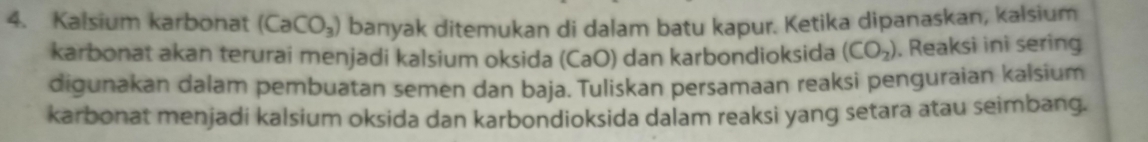 Kalsium karbonat (CaCO_3) banyak ditemukan di dalam batu kapur. Ketika dipanaskan, kalsium 
karbonat akan terurai menjadi kalsium oksida (CaO) dan karbondioksida (CO_2). Reaksi ini sering 
digunakan dalam pembuatan semen dan baja. Tuliskan persamaan reaksi penguraian kalsium 
karbonat menjadi kalsium oksida dan karbondioksida dalam reaksi yang setara atau seimbang.