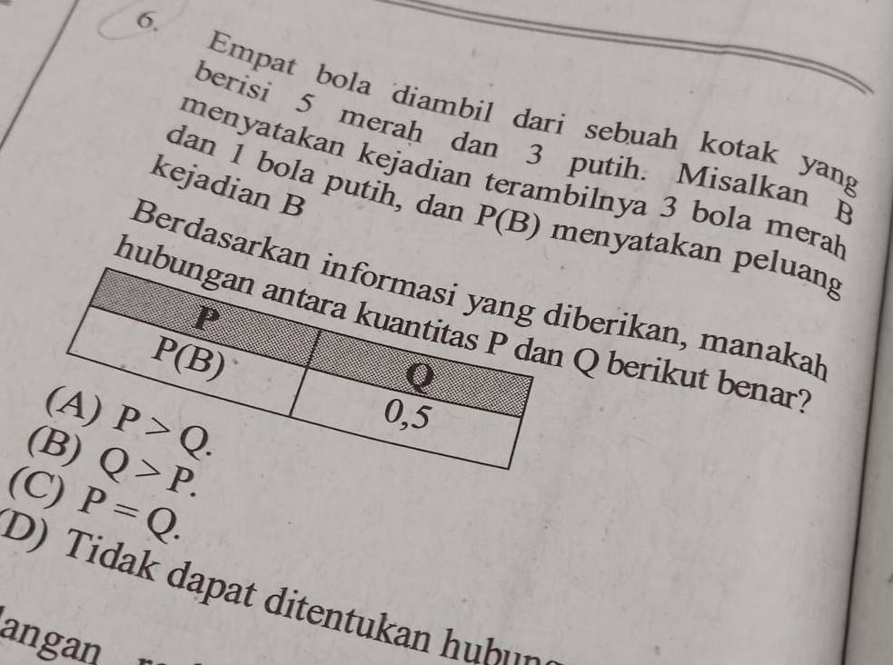 Empat bola diambil dari sebuah kotak yang
berisi 5 merah dan 3 putih. Misalkan B
menyatakan kejadian terambilnya 3 bola mera
kejadian B
dan 1 bola putih, dan P(B) menyatakan peluang
Berdasarkaniberikan, manakaḥ
hu Q berikut benar?
(C) P=Q.
it        
angan