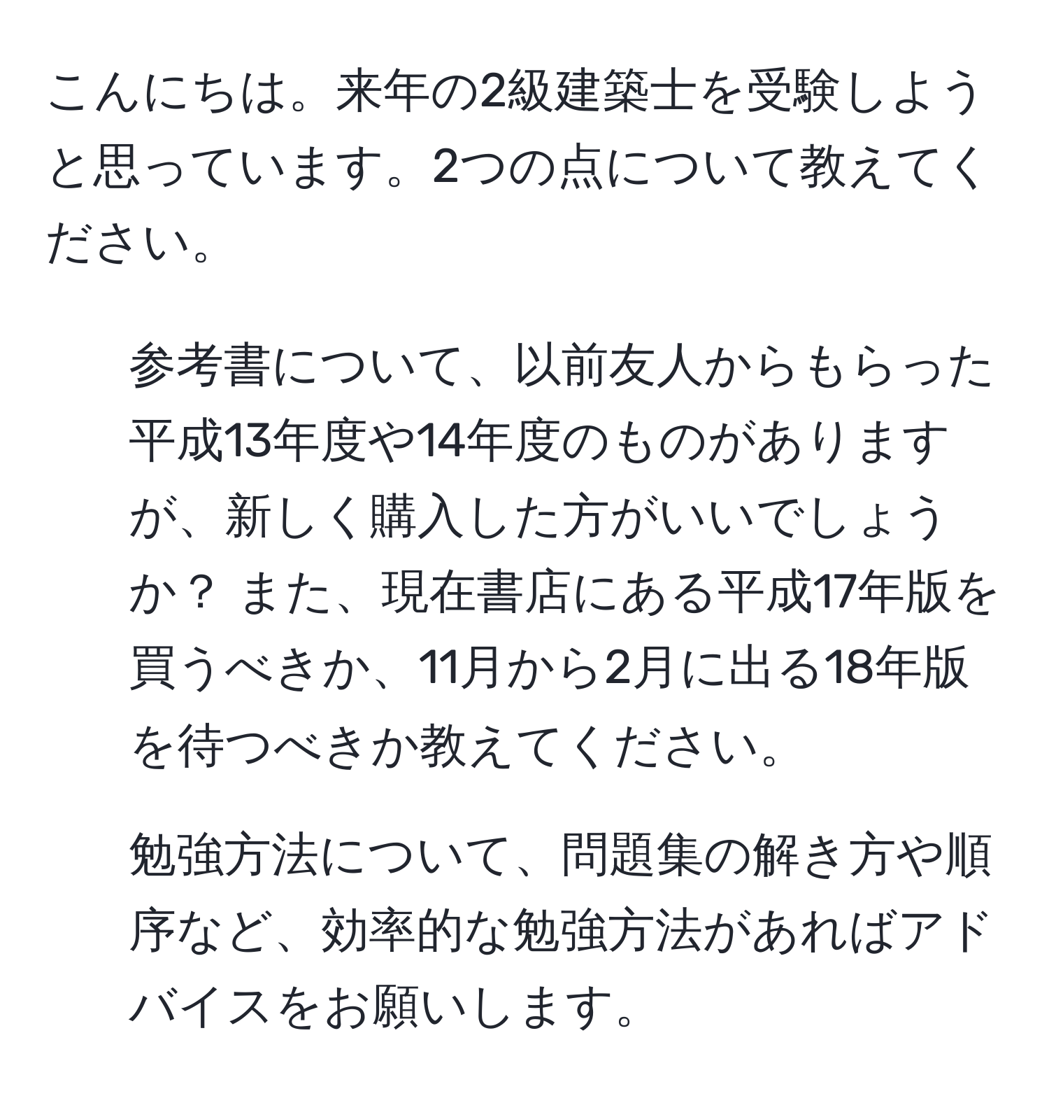 こんにちは。来年の2級建築士を受験しようと思っています。2つの点について教えてください。  
1. 参考書について、以前友人からもらった平成13年度や14年度のものがありますが、新しく購入した方がいいでしょうか？ また、現在書店にある平成17年版を買うべきか、11月から2月に出る18年版を待つべきか教えてください。  
2. 勉強方法について、問題集の解き方や順序など、効率的な勉強方法があればアドバイスをお願いします。