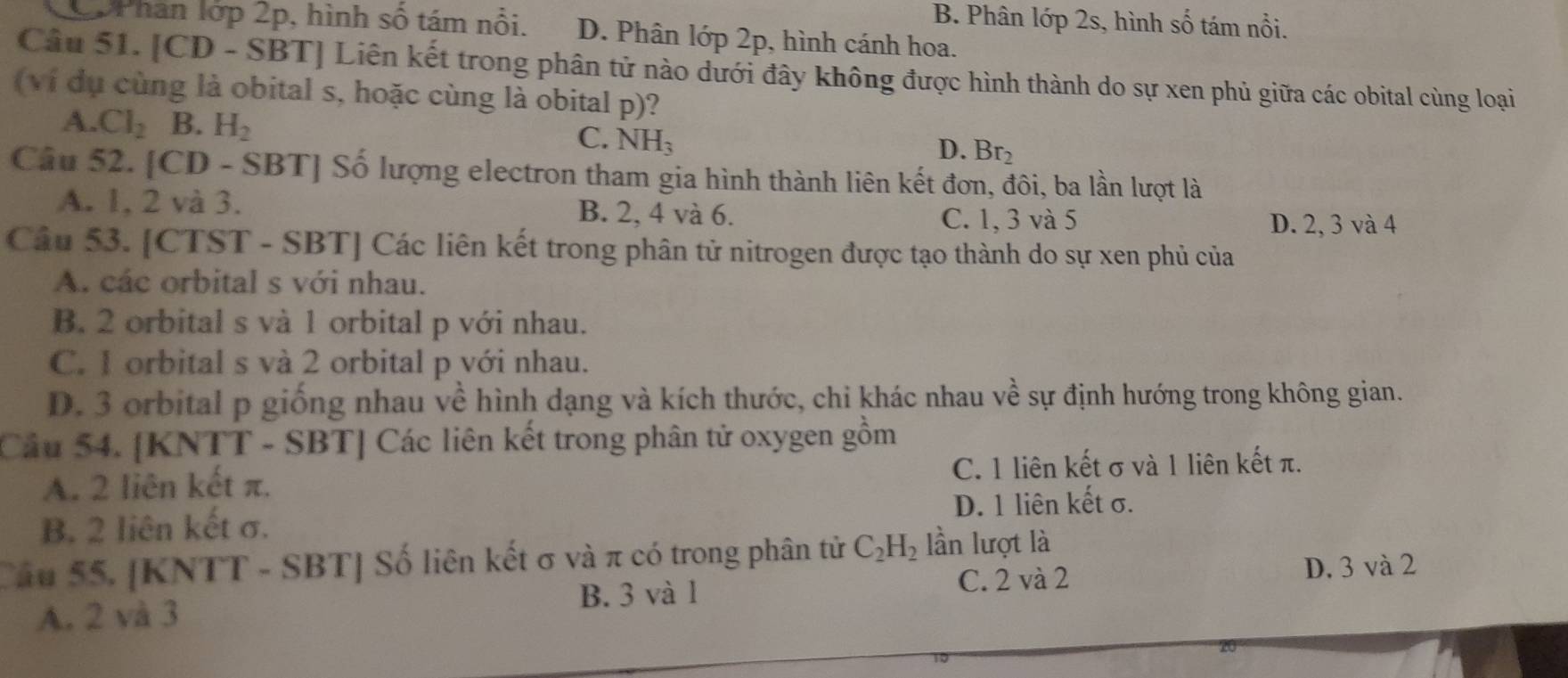 B. Phân lớp 2s, hình số tám nổi.
2pPhan lớp 2p, hình số tám nổi. D. Phân lớp 2p, hình cánh hoa.
Câu 51. [CD - SBT] Liên kết trong phân tử nào dưới đây không được hình thành do sự xen phủ giữa các obital cùng loại
( ví dụ cùng là obital s, hoặc cùng là obital p)?
A. Cl_2 B. H_2 C. NH_3 Br_2
D.
Câu 52. [CD - 5 SBT| Số lượng electron tham gia hình thành liên kết đơn, đôi, ba lần lượt là
A. 1, 2 và 3. B. 2, 4 và 6.
C. 1, 3 và 5 D. 2, 3 và 4
Câu 53. [CTST - SBT] Các liên kết trong phân tử nitrogen được tạo thành do sự xen phủ của
A. các orbital s với nhau.
B. 2 orbital s và 1 orbital p với nhau.
C. 1 orbital s và 2 orbital p với nhau.
D. 3 orbital p giống nhau về hình dạng và kích thước, chi khác nhau về sự định hướng trong không gian.
Cầu 54. [KNTT - SBT] Các liên kết trong phân tử oxygen gồm
A. 2 liên kết π. C. 1 liên kết σ và 1 liên kết π.
D. 1 liên kết σ.
B. 2 liên kết σ.
Cầu 55. [KNTT - SBT] Số liên kết σ và π có trong phân tử C_2H_2 lần lượt là
A. 2 và 3 B. 3 và 1 C. 2 và 2
D. 3 và 2