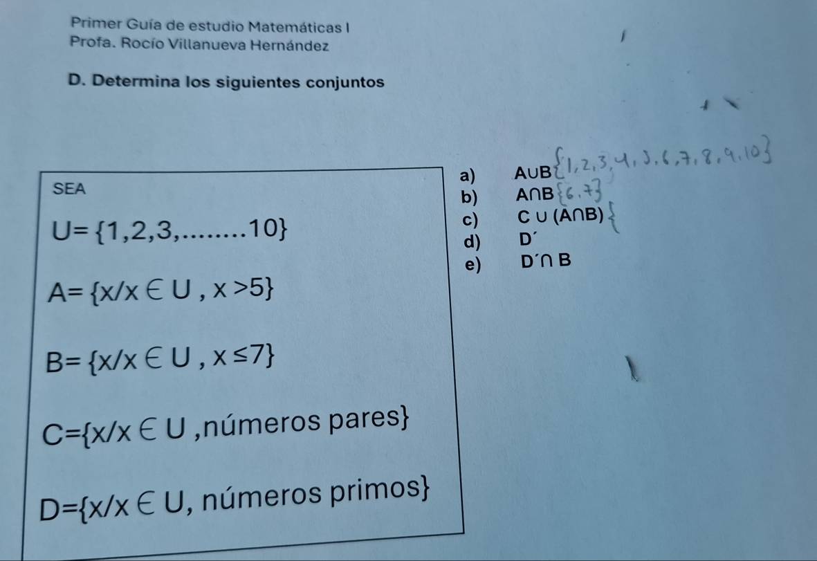 Primer Guía de estudio Matemáticas I 
Profa. Rocío Villanueva Hernández 
D. Determina los siguientes conjuntos 
a) A∪ B
SEA 
b) A∩ B
U= 1,2,3,...10
c) C∪ (A∩ B)
d) D'
e) D'∩ B
A= x/x∈ U,x>5
B= x/x∈ U,x≤ 7
C= x/x∈ U ,números pares
D= x/x∈ U , números primos