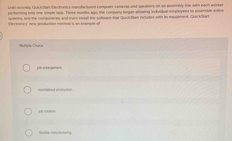 Until recently, QuickStart Electronics manufactured computer cameras and speakers on an assembly line with each worker
performing only one simple task. Three months ago, the company began allowing individual employees to assemble entire
systems, test the components, and even install the software that QuickStart includes with its equipment. QuickStart
Electronics' new production method is an example of
Multiple Choice
Job enlargement.
roundabout production.
job rotation.
flexible manufacturing.