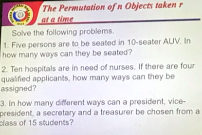 The Permutation of n Objects taken r 
at a time 
Solve the following problems. 
1. Five persons are to be seated in 10 -seater AUV. In 
how many ways can they be seated? 
2. Ten hospitals are in need of nurses. If there are four 
qualified applicants, how many ways can they be 
assigned? 
3. In how many different ways can a president, vice- 
president, a secretary and a treasurer be chosen from a 
class of 15 students?