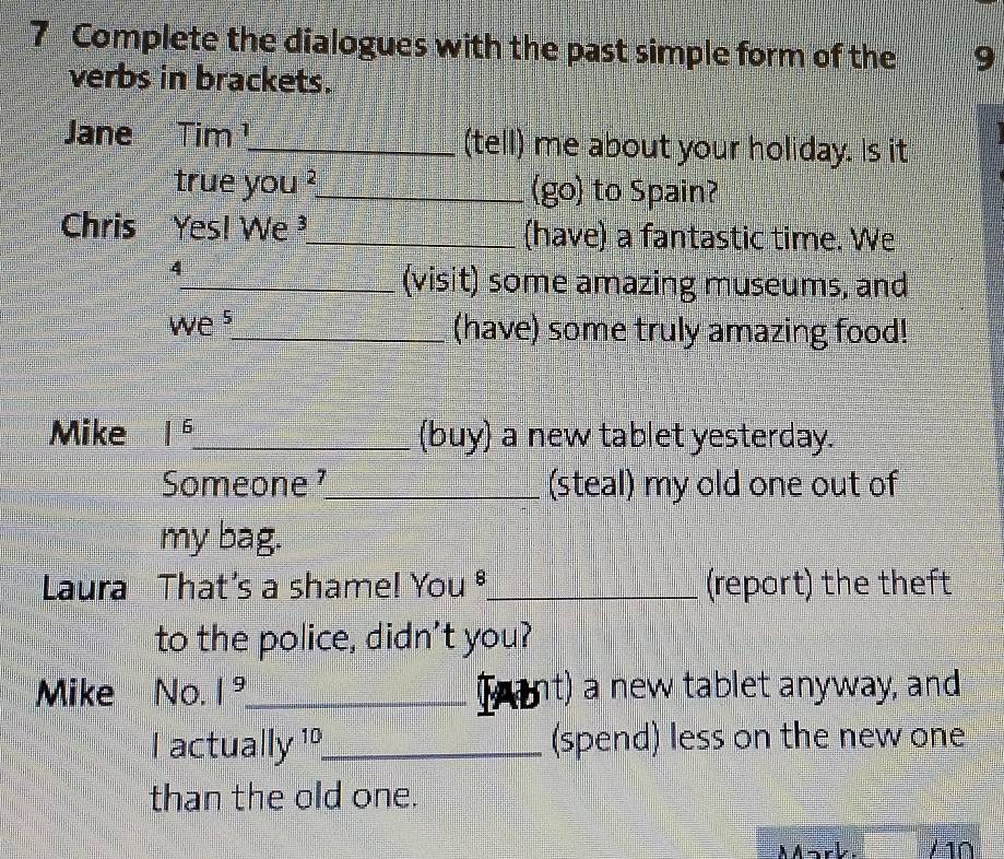 Complete the dialogues with the past simple form of the 9
verbs in brackets. 
Jane Tim ¹_ (tell) me about your holiday. Is it 
true you ?_ (go) to Spain? 
Chris Yes! We³_ (have) a fantastic time. We 
4 
_(visit) some amazing museums, and 
we s_ (have) some truly amazing food! 
Mike |^6 _ (buy) a new tablet yesterday. 
Someone ¹_ (steal) my old one out of 
my bag. 
Laura That's a shame! You ®_ (report) the theft 
to the police, didn't you? 
Mike No. |^9 _ Iab nt) a new tablet anyway, and 
I actuall y − 10 _ (spend) less on the new one 
than the old one. 
MMark. / 10