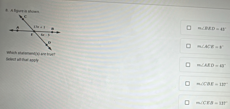 A figure is shown.
m∠ BED=43°
m∠ ACE=8°
Which statement(s) are true?
Select all that apply
m∠ AED=43°
m∠ CBE=137°
m∠ CEB=137°