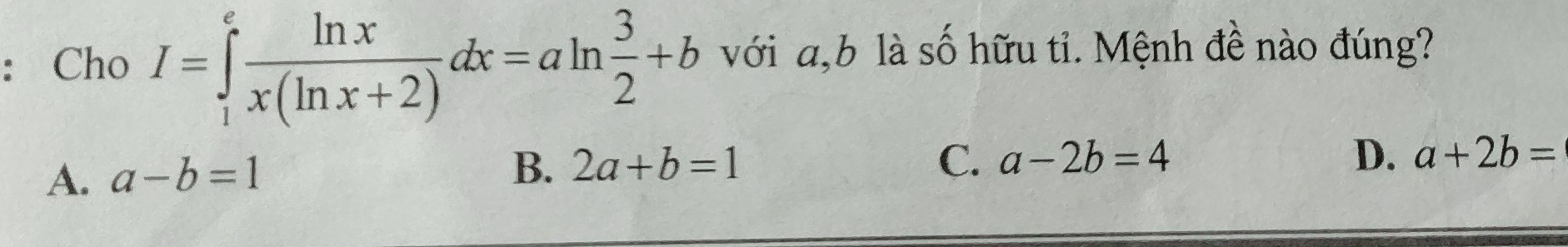 ：Cho I=∈tlimits _1^(efrac ln x)x(ln x+2)dx=aln  3/2 +b với a, b là số hữu tỉ. Mệnh đề nào đúng?
A. a-b=1
B. 2a+b=1 C. a-2b=4 D. a+2b=