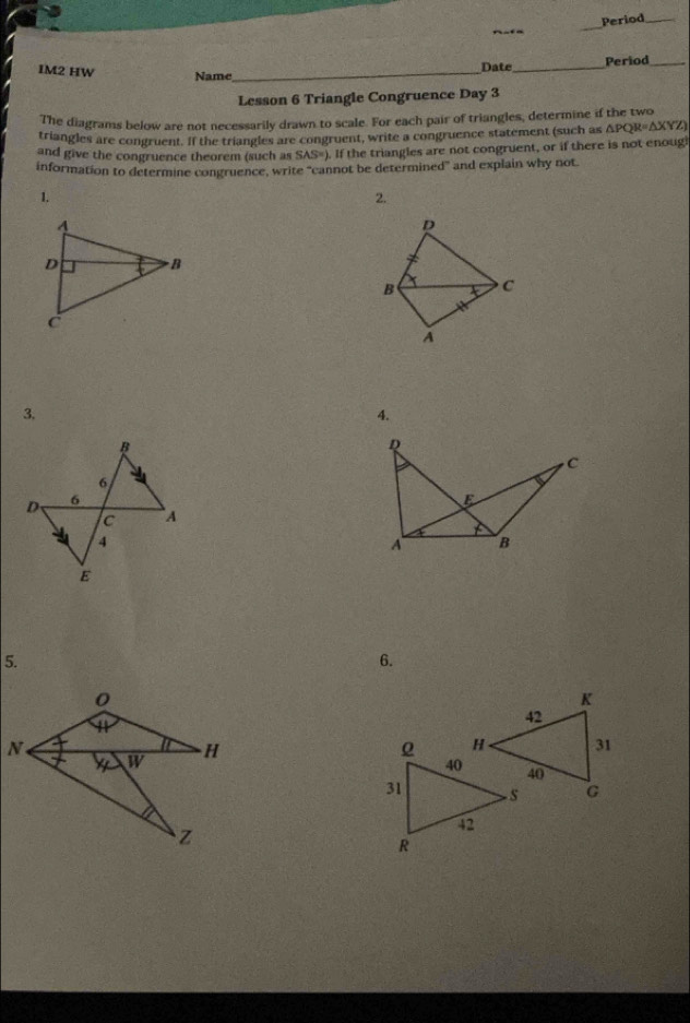 Period_ 
nuta 
_ 
Date_ Period_ 
IM2 HW Name_ 
Lesson 6 Triangle Congruence Day 3 
The diagrams below are not necessarily drawn to scale. For each pair of triangles, determine if the two 
triangles are congruent. If the triangles are congruent, write a congruence statement (such as △ PQR=△ XYZ)
and give the congruence theorem (such as SAS°) . If the triangles are not congruent, or if there is not enoug 
information to determine congruence, write “cannot be determined” and explain why not 
1. 
2. 
3. 
4.
Q
C
E
A B
5. 
6.