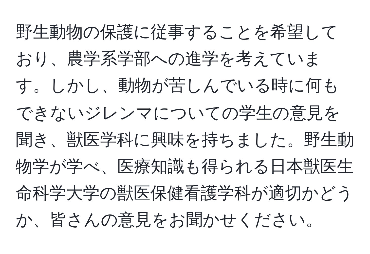 野生動物の保護に従事することを希望しており、農学系学部への進学を考えています。しかし、動物が苦しんでいる時に何もできないジレンマについての学生の意見を聞き、獣医学科に興味を持ちました。野生動物学が学べ、医療知識も得られる日本獣医生命科学大学の獣医保健看護学科が適切かどうか、皆さんの意見をお聞かせください。