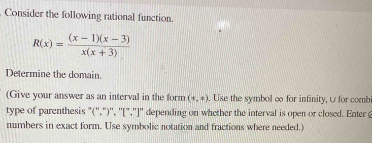 Consider the following rational function.
R(x)= ((x-1)(x-3))/x(x+3) 
Determine the domain. 
(Give your answer as an interval in the form (*,*). Use the symbol ∞ for infinity, U for comb 
type of parenthesis "(",")", "[","]" depending on whether the interval is open or closed. Enter 
numbers in exact form. Use symbolic notation and fractions where needed.)