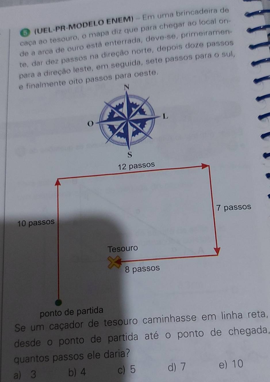 5 (UEL-PR-MODELO ENEM) - Em uma brincadeira de
caça ao tesouro, o mapa diz que para chegar ao local on-
de a arca de ouro está enterrada, deve-se, primeiramen-
te, dar dez passos na direção norte, depois doze passos
para a direção leste, em seguida, sete passos para o sul,
e finalmente oito passos para oeste.
N
L
O
s
12 passos
7 passos
10 passos
Tesouro
8 passos
ponto de partida
Se um caçador de tesouro caminhasse em linha reta,
desde o ponto de partida até o ponto de chegada,
quantos passos ele daria?
a) 3 b) 4 c) 5 d) 7
e) 10