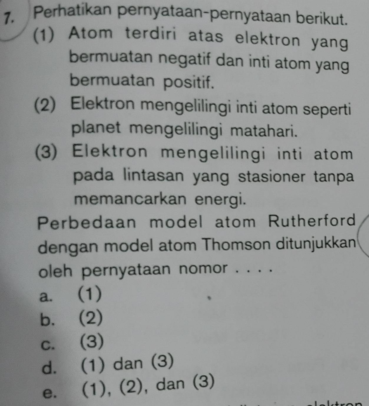 Perhatikan pernyataan-pernyataan berikut.
(1) Atom terdiri atas elektron yang
bermuatan negatif dan inti atom yang
bermuatan positif.
2) Elektron mengelilingi inti atom seperti
planet mengelilingi matahari.
3) Elektron mengelilingi inti atom
pada lintasan yang stasioner tanpa 
memancarkan energi.
Perbedaan model atom Rutherford
dengan model atom Thomson ditunjukkan
oleh pernyataan nomor . . . .
a. (1)
b. (2)
c. (3)
d. (1) dan (3)
e. (1), (2), dan (3)