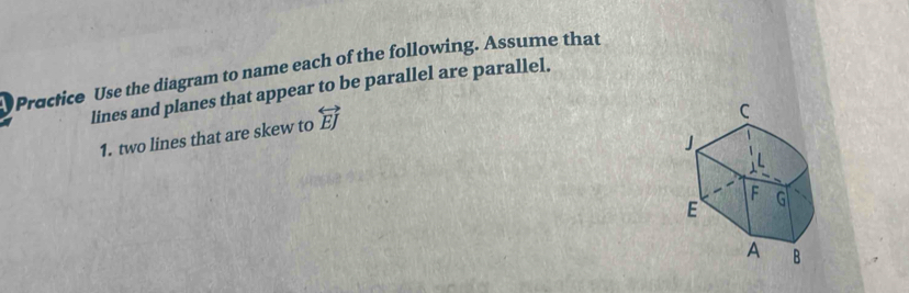 Practice Use the diagram to name each of the following. Assume that 
lines and planes that appear to be parallel are parallel. 
1. two lines that are skew to overleftrightarrow EJ
C
F
E G
A B