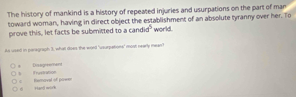 The history of mankind is a history of repeated injuries and usurpations on the part of man
toward woman, having in direct object the establishment of an absolute tyranny over her. To
prove this, let facts be submitted to a candi d^5 world.
As used in paragraph 3, what does the word "usurpations" most nearly mean?
a Disagreement
b Frustration
c Removal of power
d Hard work