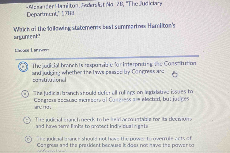 Alexander Hamilton, Federalist No. 78, “The Judiciary
Department,” 1788
Which of the following statements best summarizes Hamilton’s
argument?
Choose 1 answer:
A The judicial branch is responsible for interpreting the Constitution
and judging whether the laws passed by Congress are
constitutional
B The judicial branch should defer all rulings on legislative issues to
Congress because members of Congress are elected, but judges
are not
The judicial branch needs to be held accountable for its decisions
and have term limits to protect individual rights
The judicial branch should not have the power to overrule acts of
Congress and the president because it does not have the power to