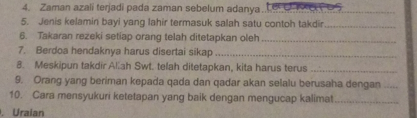 Zaman azali terjadi pada zaman sebelum adanya_ 
5. Jenis kelamin bayi yang lahir termasuk salah satu contoh takdir_ 
6. Takaran rezeki setiap orang telah ditetapkan oleh_ 
7. Berdoa hendaknya harus disertai sikap_ 
8. Meskipun takdir Allah Swt. telah ditetapkan, kita harus terus_ 
9. Orang yang beriman kepada qada dan qadar akan selalu berusaha dengan_ 
10. Cara mensyukuri ketetapan yang baik dengan mengucap kalimat_ 
. Uraian