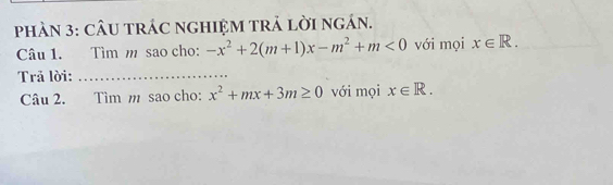 phÀN 3: CÂU TRÁC nGHIỆM TRẢ lời ngán. 
Câu 1. Tìm m sao cho: -x^2+2(m+1)x-m^2+m<0</tex> với mọi x∈ R. 
Trả lời:_ 
Câu 2. Tìm m sao cho: x^2+mx+3m≥ 0 với mọi x∈ R.