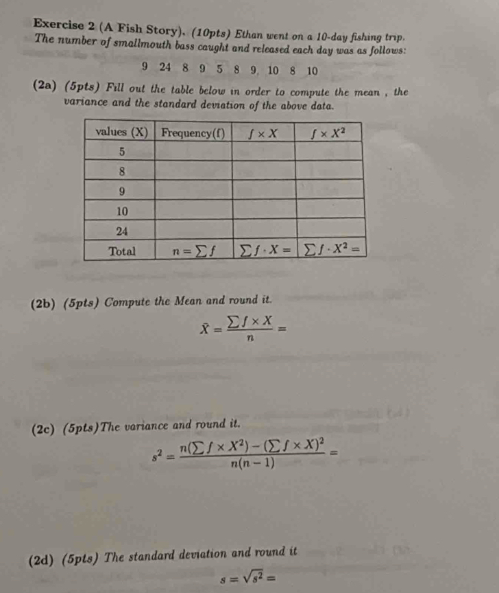 (A Fish Story), (10pts) Ethan went on a 10-day fishing trip.
The number of smallmouth bass caught and released each day was as follows:
9 24 8 9 5 8 9 10 8 10
(2a) (5pts) Fill out the table below in order to compute the mean , the
variance and the standard deviation of the above data.
(2b) (5pts) Compute the Mean and round it.
widehat X= (sumlimits f* X)/n =
(2c) (5pts)The variance and round it.
s^2=frac n(sumlimits f* X^2)-(sumlimits f* X)^2n(n-1)=
(2d) (5pts) The standard deviation and round it
s=sqrt(s^2)=