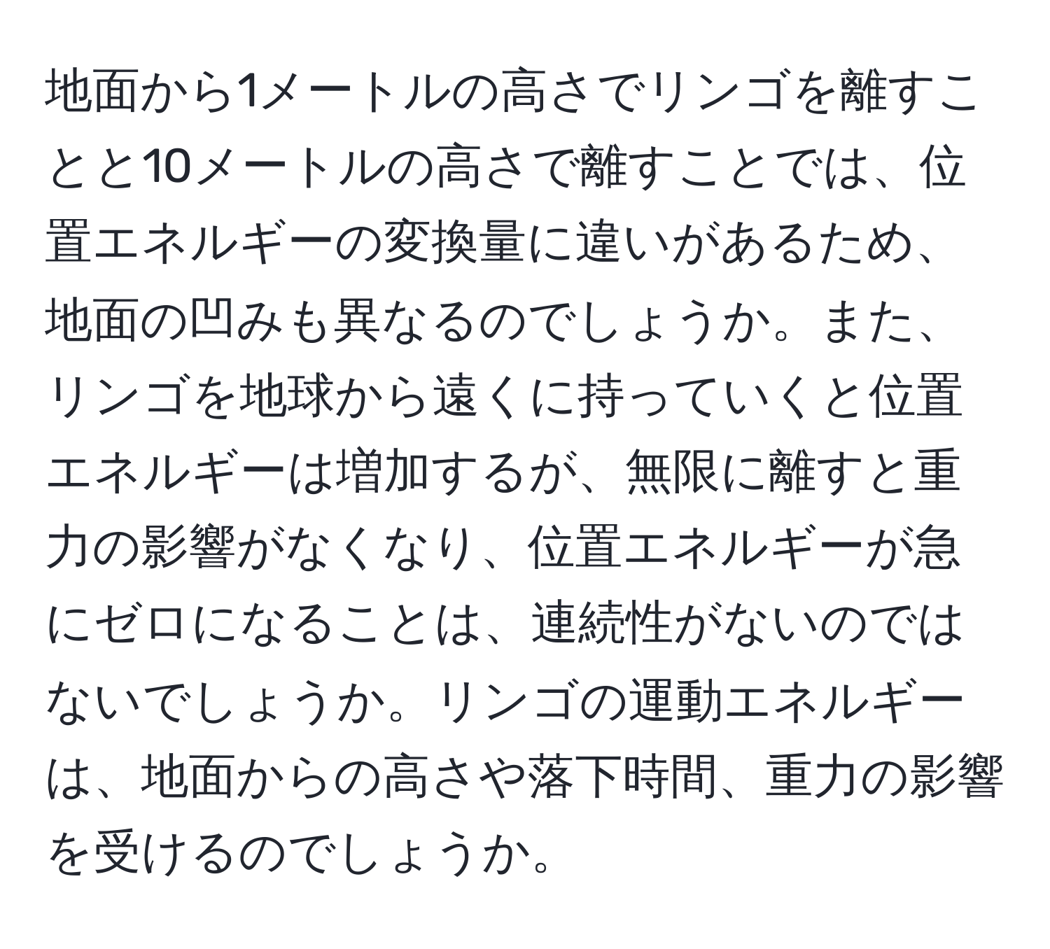 地面から1メートルの高さでリンゴを離すことと10メートルの高さで離すことでは、位置エネルギーの変換量に違いがあるため、地面の凹みも異なるのでしょうか。また、リンゴを地球から遠くに持っていくと位置エネルギーは増加するが、無限に離すと重力の影響がなくなり、位置エネルギーが急にゼロになることは、連続性がないのではないでしょうか。リンゴの運動エネルギーは、地面からの高さや落下時間、重力の影響を受けるのでしょうか。