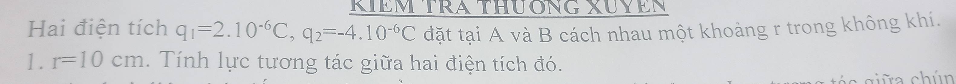 KIÊM TRA ThươNG XUYEN 
Hai điện tích q_1=2.10^(-6)C, q_2=-4.10^(-6)C đặt tại A và B cách nhau một khoảng r trong không khí. 
1. r=10cm. Tính lực tương tác giữa hai điện tích đó. 
c ciữa chún