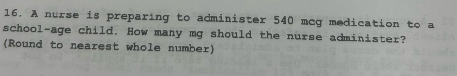 A nurse is preparing to administer 540 mcg medication to a 
school-age child. How many mg should the nurse administer? 
(Round to nearest whole number)