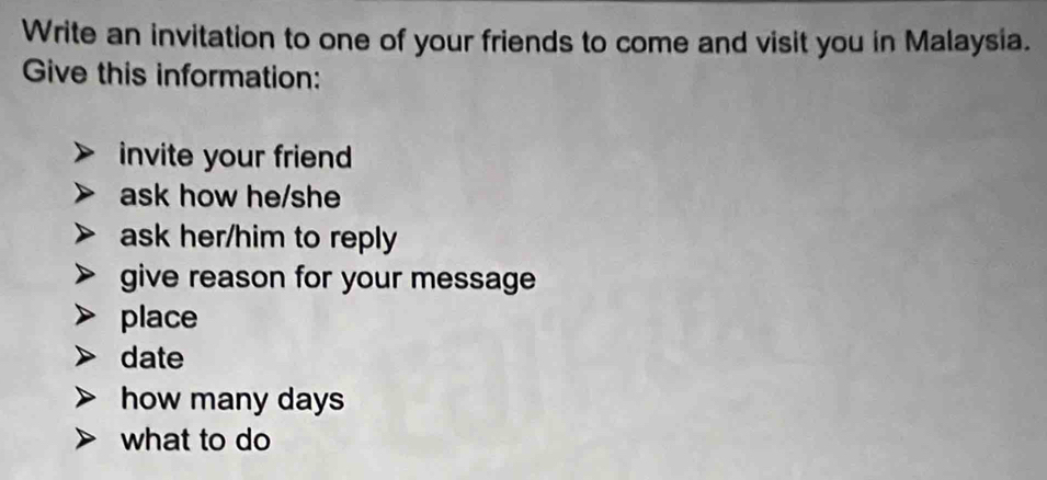 Write an invitation to one of your friends to come and visit you in Malaysia. 
Give this information: 
invite your friend 
ask how he/she 
ask her/him to reply 
give reason for your message 
place 
date 
how many days
what to do