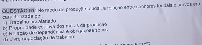 No modo de produção feudal, a relação entre senhores feudais e servos era
caracterizada por:
a) Trabalho assalariado
b) Propriedade coletiva dos meios de produção
c) Relação de dependência e obrigações servis
d) Livre negociação de trabalho
ducão'' 2