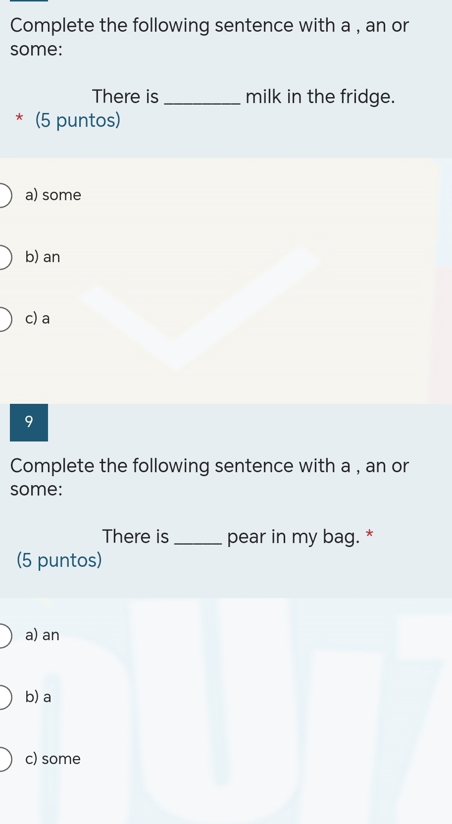 Complete the following sentence with a , an or
some:
There is _milk in the fridge.
* (5 puntos)
a) some
b) an
c) a
9
Complete the following sentence with a , an or
some:
There is _pear in my bag. *
(5 puntos)
a) an
b) a
c) some