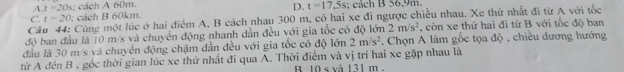 D. t=17,5s
A. t=20s : cách A 60m. ; cách B 56, 9m.
C. t=20 : cách B 60km.
Câu 44: Cùng một lúc ở hai điểm A, B cách nhau 300 m, có hai xe đi ngược chiều nhau. Xe thứ nhất đi từ A với tốc
độ ban đầu là 10 m/s và chuyển động nhanh dần đều với gia tốc có độ lớn 2m/s^2 , còn xe thứ hai đi từ B với tốc độ ban
đầu là 30 m/s và chuyển động chậm dần đều với gia tốc có độ lớn 2m/s^2. Chọn A làm gốc tọa độ , chiều dương hướng
từ A đến B , gốc thời gian lúc xe thứ nhất đi qua A. Thời điểm và vị trí hai xe gặp nhau là
B 10 s và 131 m.