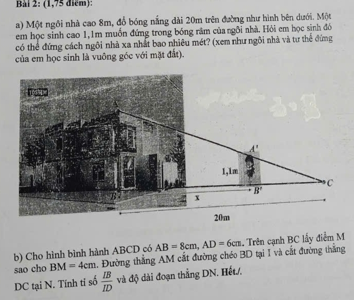 (1,75 điểm):
a) Một ngôi nhà cao 8m, đồ bóng nắng dài 20m trên đường như hình bên dưới. Một
em học sinh cao 1,1m muốn đứng trong bóng râm của ngôi nhà. Hỏi em học sinh đó
có thể đứng cách ngôi nhà xa nhất bao nhiêu mét? (xem như ngôi nhà và tư thế đứng
của em học sinh là vuông góc với mặt đất).
b) Cho hình bình hành ABCD có AB=8cm,AD=6cm. Trên cạnh BC lấy điểm M
sao cho BM=4cm. Đường thắng AM cắt đường chéo BD tại I và cắt đường thắng
DC tại N. Tính tỉ số  IB/ID  và độ dài đoạn thắng DN. Hết./.