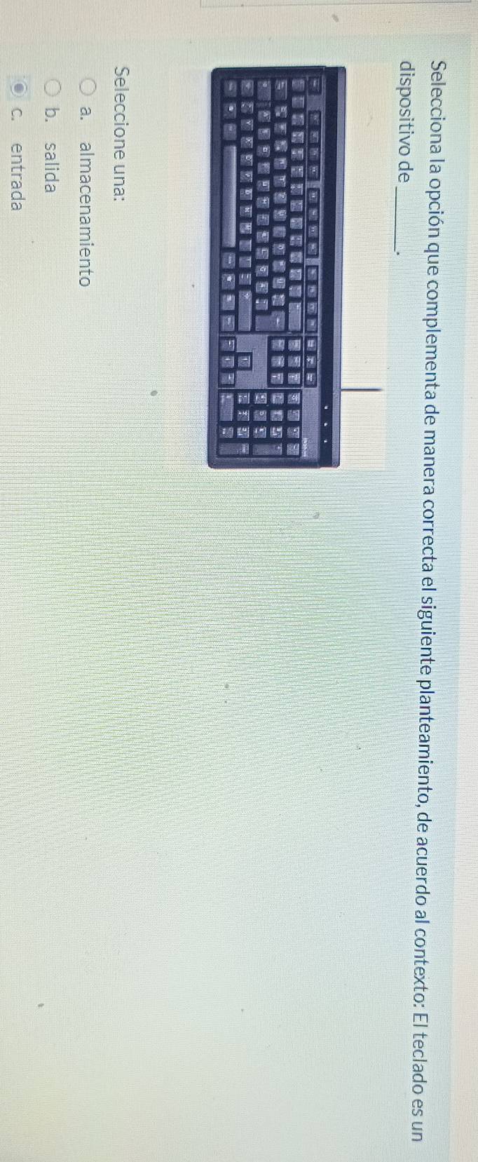 Selecciona la opción que complementa de manera correcta el siguiente planteamiento, de acuerdo al contexto: El teclado es un
dispositivo de _..
Seleccione una:
a. almacenamiento
b. salida
c. entrada