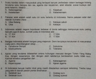 Suatu kondisi dalam masyarakat yang terdapat banyak perbedaan dalam berbagai bidang
terutama suku bangsa dan ras, agama dan keyakinan, adat istiadat, sosial budaya dan
jenis kelamín, disebüt_
A. Keberagaman C. Kesatuan
B. Kesetaraan D. Kebersamaan
2. Pakaian adat adalah salah satu ciri suku tertentu di Indonesia. Nama pakaian adat dari
_
daerah Sumatra Utara
A. Ullee Balang C. Kebaya Labuh
B. Ulos D. Kebaya
3. Indonesia adalah negara kepulauan terbesar di dunia sehingga mempunyai suku paling
banyak juga di dunia. Jumlah pulau di Indonesia ada C. 17.504
A. 17.304
B. 17.404 D. 17.604
4. Bangsa Indonesia adalah bangsa yang majemuk. Demi terciptaya kerukunan di masyarakat
maka periu dikembangkan sikap ....
B. Eksklusifisme A. Fanatisme Sempit D. Toleransi C. Sukuisme
5. Ajaran yang terutama didasarkan antara hubungan manusia dengan Tuhan Yang Maha
Esa, dengan sesamanya, dan dengan alam sekitarnya berdasarkan suatu kitab suci.
Kalimat tersebut pengertian dari .... C. Keberagaman
A. Agama
B. Kepercayaan D. Ajaran agama
6. Di Indonesia banyak tradisi lokal yang masih dilestarikan samapai sekarang. Tradisi lokai
yang ada di daerah pesisir pantai dinamakan C. Grebeg suro
B. Sedekah bumi A. Sedekah laut D. Grebeg syawa!