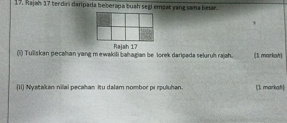 Rajah 17 terdiri daripada beberapa buah segi empat yang sama besar. 
Rajah 17 
(i) Tuliskan pecahan yang m ewakili bahagian be lorek daripada seluruh rajah. (1 markah) 
(ii) Nyatakan nilai pecahan itu dalam nombor perpuluhan. (1 markah)