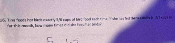 Tina feeds her birds exactly 5/6 cups of bird food each time. If she has fed them exactly 6 2/3 cups so 
far this month, how many times did she feed her birds?