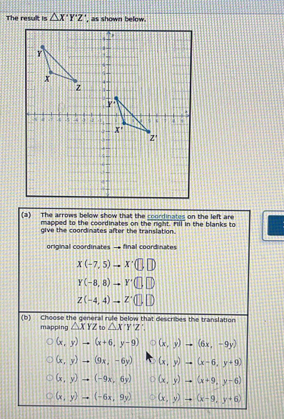 The result is △ X'Y'Z' , as shown below.
(a) The arrows below show that the coordinates on the left are
mapped to the coordinates on the right. Fill in the blanks to
give the coordinates after the translation.
original coordinates final coordinates
X(-7,5)to X'(□ ,□ )
Y(-8,8)to Y'(□ ,□ )
Z(-4,4)to Z'(□ ,□ )
(b) Choose the general rule below that describes the translation
mapping △ XYZ to △ X'Y'Z
(x,y)to (x+6,y-9) (x,y)to (6x,-9y)
(x,y)to (9x,-6y) (x,y)to (x-6,y+9)
(x,y)to (-9x,6y) (x,y)to (x+9,y-6)
(x,y)to (-6x,9y) (x,y)to (x-9,y+6)