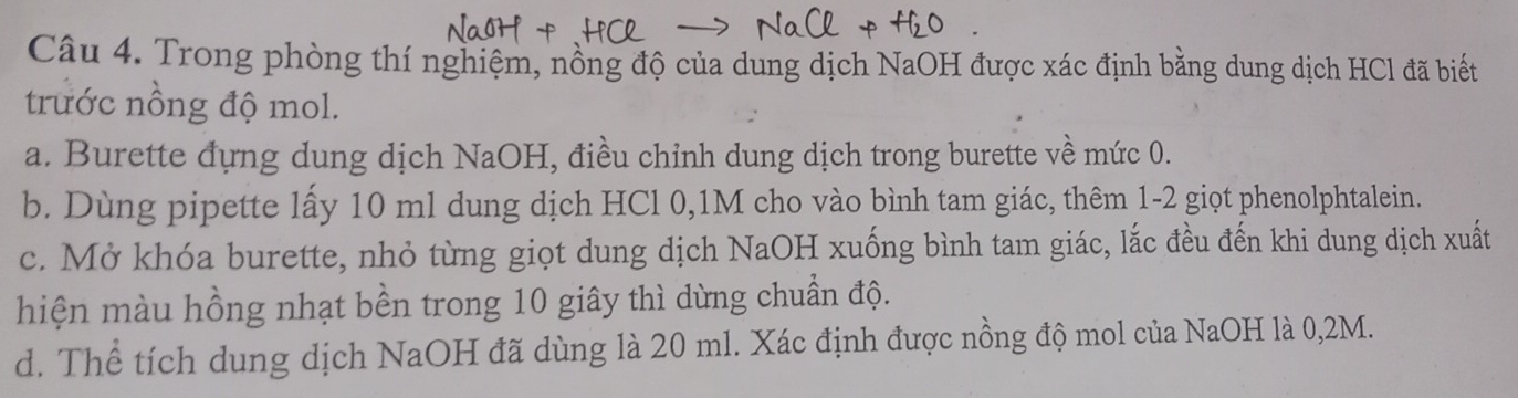 Trong phòng thí nghiệm, nồng độ của dung dịch NaOH được xác định bằng dung dịch HCl đã biết
trước nồng độ mol.
a. Burette đựng dung dịch NaOH, điều chỉnh dung dịch trong burette về mức 0.
b. Dùng pipette lấy 10 ml dung dịch HCl 0,1M cho vào bình tam giác, thêm 1-2 giọt phenolphtalein.
c. Mở khóa burette, nhỏ từng giọt dung dịch NaOH xuống bình tam giác, lắc đều đến khi dung dịch xuất
hiện màu hồng nhạt bền trong 10 giây thì dừng chuẩn độ.
d. Thể tích dung dịch NaOH đã dùng là 20 ml. Xác định được nồng độ mol của NaOH là 0,2M.