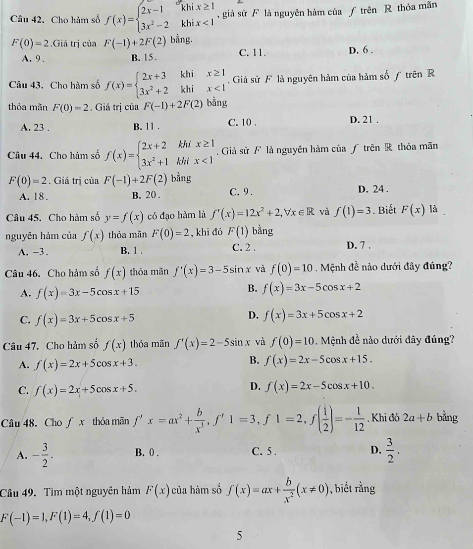 Cho hàm số f(x)=beginarrayl 2x-1khix≥ 1 3x^2-2khix<1endarray. , giả sử F là nguyên hàm của ƒ trên R thỏa mãn
F(0)=2.Giá trị của F(-1)+2F(2) bằng.
C. 11.
A. 9 B. 15 . D. 6 .
Câu 43. Cho hàm số f(x)=beginarrayl 2x+3khix≥ 1 3x^2+2khix<1endarray.. Giả sử F là nguyên hàm của hàm số ƒ trên R
thỏa mãn F(0)=2. Giá trị của F(-1)+2F(2) bǎng
C. 10 .
A. 23 . B. 11 . D. 21 .
Câu 44. Cho hàm số f(x)=beginarrayl 2x+2khix≥ 1 3x^2+1khix<1endarray..  Giả sử F là nguyên hàm của ƒ trên R thỏa mãn
F(0)=2. Giá trị của F(-1)+2F(2) bằng
A. 18. B. 20 . C. 9 .
D. 24 .
Câu 45. Cho hàm số y=f(x) có đạo hàm là f'(x)=12x^2+2,forall x∈ R và f(1)=3. Biết F(x) là
nguyên hàm của f(x) thỏa mãn F(0)=2 , khi đó F(1) bằng
A. -3. B. 1 . C. 2 . D. 7 .
Câu 46. Cho hàm số f(x) thỏa mãn f'(x)=3-5sin x và f(0)=10. Mệnh đề nào dưới đây đúng?
A. f(x)=3x-5cos x+15
B. f(x)=3x-5cos x+2
C. f(x)=3x+5cos x+5
D. f(x)=3x+5cos x+2
Câu 47. Cho hàm số f(x) thỏa mãn f'(x)=2-5sin x và f(0)=10 Mệnh đề nào dưới đây đúng?
A. f(x)=2x+5cos x+3.
B. f(x)=2x-5cos x+15.
C. f(x)=2x+5cos x+5.
D. f(x)=2x-5cos x+10.
Câu 48. Cho fx thỏa mãn f'x=ax^2+ b/x^3 ,f'1=3,f1=2,f( i/2 )=- 1/12 . Khi đó 2a+b bằng
A. - 3/2 . B. 0 . C. 5 . D.  3/2 .
Câu 49. Tìm một nguyên hàm F(x) của hàm số ∈t (x)=ax+ b/x^2 (x!= 0) , biết rằng
F(-1)=1,F(1)=4,f(1)=0
5