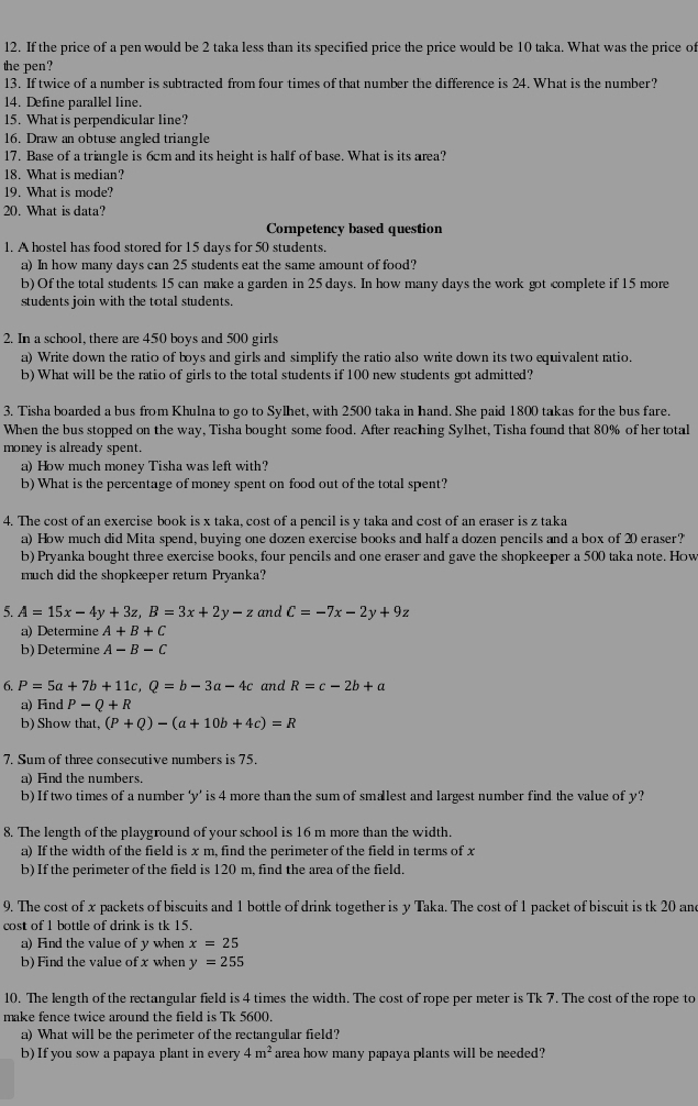 If the price of a pen would be 2 taka less than its specified price the price would be 10 taka. What was the price of
the pen?
13. If twice of a number is subtracted from four times of that number the difference is 24. What is the number?
14. Define parallel line.
15. What is perpendicular line?
16. Draw an obtuse angled triangle
17. Base of a triangle is 6cm and its height is half of base. What is its area?
18. What is median?
19. What is mode?
20. What is data?
Corpetency based question
1. A hostel has food stored for 15 days for 50 students.
a) In how many days can 25 students eat the same amount of food?
b) Of the total students 15 can make a garden in 25 days. In how many days the work got complete if 15 more
students join with the total students.
2. In a school, there are 450 boys and 500 girls
a) Write down the ratio of boys and girls and simplify the ratio also write down its two equivalent ratio.
b) What will be the ratio of girls to the total students if 100 new students got admitted?
3. Tisha boarded a bus from Khulna to go to Sylhet, with 2500 taka in hand. She paid 1800 takas for the bus fare.
When the bus stopped on the way, Tisha bought some food. After reaching Sylhet, Tisha found that 80% of her total
money is already spent.
a) How much money Tisha was left with?
b) What is the percentage of money spent on food out of the total spent?
4. The cost of an exercise book is x taka, cost of a pencil is y taka and cost of an eraser is z taka
a) How much did Mita spend, buying one dozen exercise books and half a dozen pencils and a box of 20 eraser?'
b) Pryanka bought three exercise books, four pencils and one eraser and gave the shopkeeper a 500 taka note. How
much did the shopkeeper return Pryanka?
5. A=15x-4y+3z,B=3x+2y-z and C=-7x-2y+9z
a) Determine A+B+C
b) Determine A-B-C
6. P=5a+7b+11c,Q=b-3a-4c and R=c-2b+a
a) Find P-Q+R
b) Show that, (P+Q)-(a+10b+4c)=R
7. Sum of three consecutive numbers is 75.
a) Find the numbers
b) If two times of a number ‘y’ is 4 more than the sum of smallest and largest number find the value of y?
8. The length of the playground of your school is 16 m more than the width
a) If the width of the field is x m, find the perimeter of the field in terms of x
b) If the perimeter of the field is 120 m, find the area of the field.
9. The cost of x packets of biscuits and 1 bottle of drink together is y Taka. The cost of 1 packet of biscuit is tk 20 and
cost of 1 bottle of drink is tk 15.
a) Find the value of y when x=25
b) Find the value of x when y=255
10. The length of the rectangular field is 4 times the width. The cost of rope per meter is Tk 7. The cost of the rope to
make fence twice around the field is Tk 5600.
a) What will be the perimeter of the rectangular field?
b) If you sow a papaya plant in every 4m^2 area how many papaya plants will be needed?