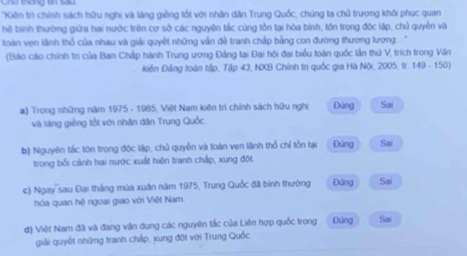 Cho thống tin Sau
'Kiên trì chính sách hữu nghị và láng giềng tốt với nhân dân Trung Quốc, chúng ta chủ trương khối phục quan
hệ bình thường giữa hai nước trên cơ sở các nguyên tắc cùng tồn tại hòa bình, tôn trọng độc lập, chủ quyền và
toàn vẹn lãnh thổ của nhau và giải quyết những vấn đề tranh chấp bằng con đường thương lượng..."
(Bảo cáo chính trị của Ban Chấp hành Trung ương Đảng tại Đại hội đại biểu toàn quốc lần thứ V, trích trong Văn
kiến Đảng toàn tập, Tập 43, NXB Chính trị quốc gia Hà Nội, 2005, tr. 149 - 150)
a) Trong những năm 1975 - 1985, Việt Nam kiên trì chính sách hữu nghị Đúng Sai
và làng giềng tốt với nhân dân Trung Quốc
b) Nguyên tắc tôn trọng độc lập, chủ quyền và toàn vẹn lãnh thổ chỉ tồn tại . Đùng Sai
trong bối cảnh hai nước xuất hiện tranh chấp, xung đột.
c) Ngay sau Đại thắng mùa xuân năm 1975, Trung Quốc đã bình thường Đủng Sai
hóa quan hệ ngoại giao với Việt Nam.
d) Việt Nam đã và đang vận dung các nguyên tắc của Liên hợp quốc trong Đủng Sai
giải quyết những tranh chấp, xung đột với Trung Quốc.