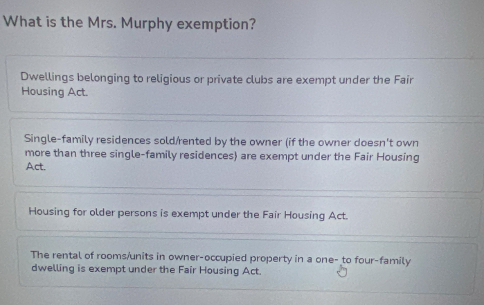 What is the Mrs. Murphy exemption?
Dwellings belonging to religious or private clubs are exempt under the Fair
Housing Act.
Single-family residences sold/rented by the owner (if the owner doesn't own
more than three single-family residences) are exempt under the Fair Housing
Act.
Housing for older persons is exempt under the Fair Housing Act.
The rental of rooms/units in owner-occupied property in a one- to four-family
dwelling is exempt under the Fair Housing Act.