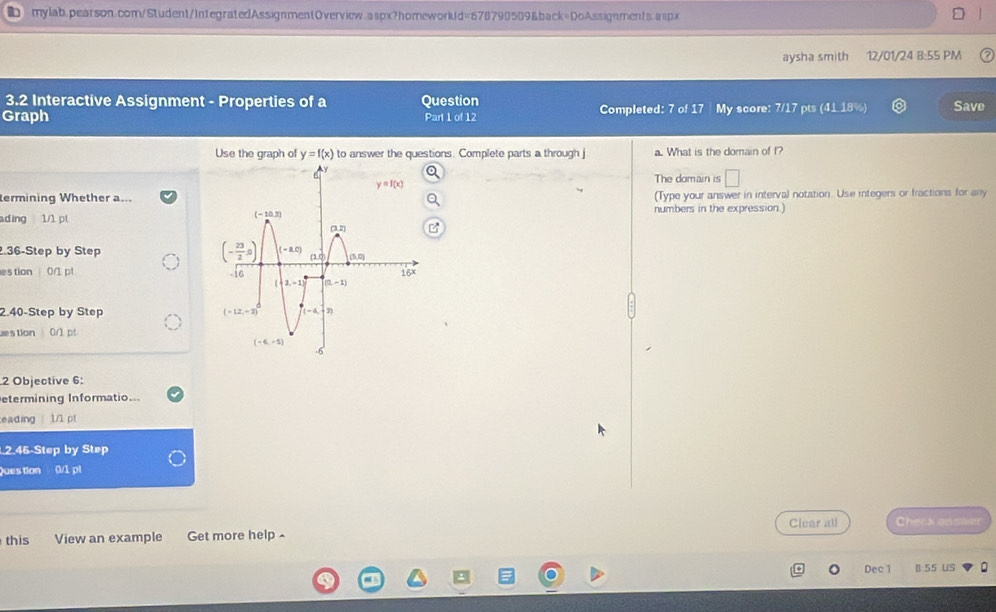 aysha smith 12/01/24 8:55 PM
3.2 Interactive Assignment - Properties of a Question
Graph Part 1 of 12 Completed: 7 of 17 My score: 7/17 pts (41.18%) Save
Use the graph of y=f(x) to answer the questions. Complete parts a through j a. What is the domain of I?
The domain is □
termining Whether a...(Type your answer in interval notation. Use integers or fractions for any
ading 1/1 ptnumbers in the expression.)
36-Step by Step 
estion 0/1 pt
2.40-Step by Step 
uestion 0/1 pt
2 Objective 6:
etermining Informatio...
eading  1/1 pt
2.46-Step by Step
Question 0/1 pl
Clear all Cheex ans
this View an example Get more help ^
Dec 1 B:55 US