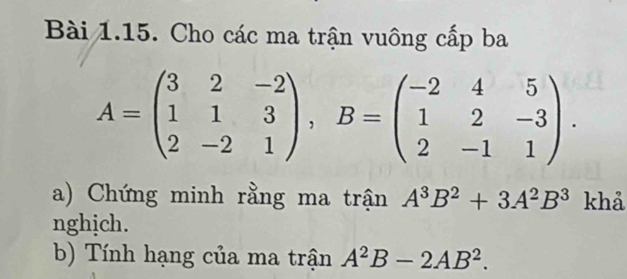 Cho các ma trận vuông cấp ba
A=beginpmatrix 3&2&-2 1&1&3 2&-2&1endpmatrix , B=beginpmatrix -2&4&5 1&2&-3 2&-1&1endpmatrix. 
a) Chứng minh rằng ma trận A^3B^2+3A^2B^3 khả 
nghịch. 
b) Tính hạng của ma trận A^2B-2AB^2.