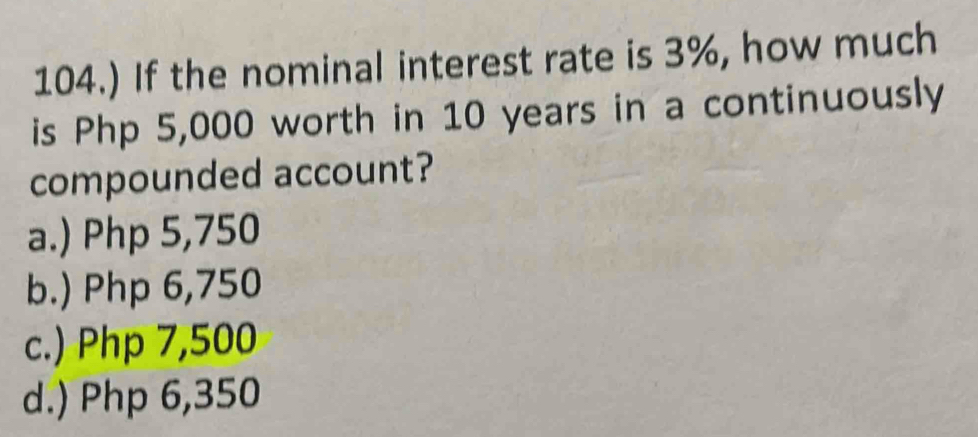 104.) If the nominal interest rate is 3%, how much
is Php 5,000 worth in 10 years in a continuously
compounded account?
a.) Php 5,750
b.) Php 6,750
c.) Php 7,500
d.) Php 6,350