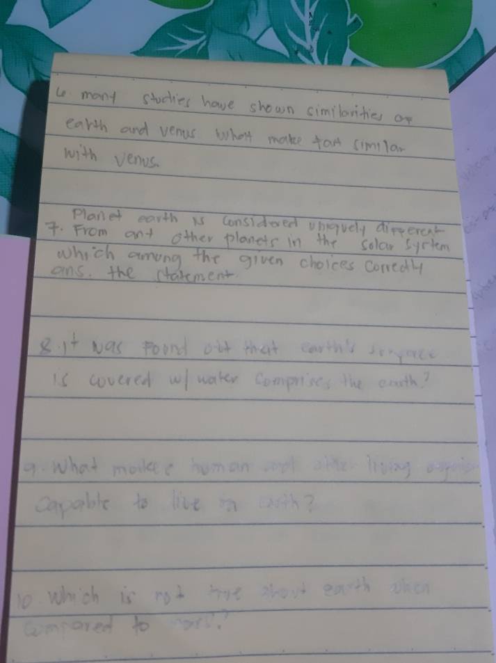 many stocties have shown similorities or 
earth and venus what make fan imlan 
with venus. 
Planet earth is Considered vhavely dirferet 
7. From ant other planets in the solar system 
which among the given choices conedly 
ans. the starement 
8. it was poond out that carth'l sonyorce 
is covered w water comprises the eoth? 
9. What mavee human a ahhe living egges 
capable to live in casth? 
10. which is not tot shout eacth ohen 
cmpared to oas?