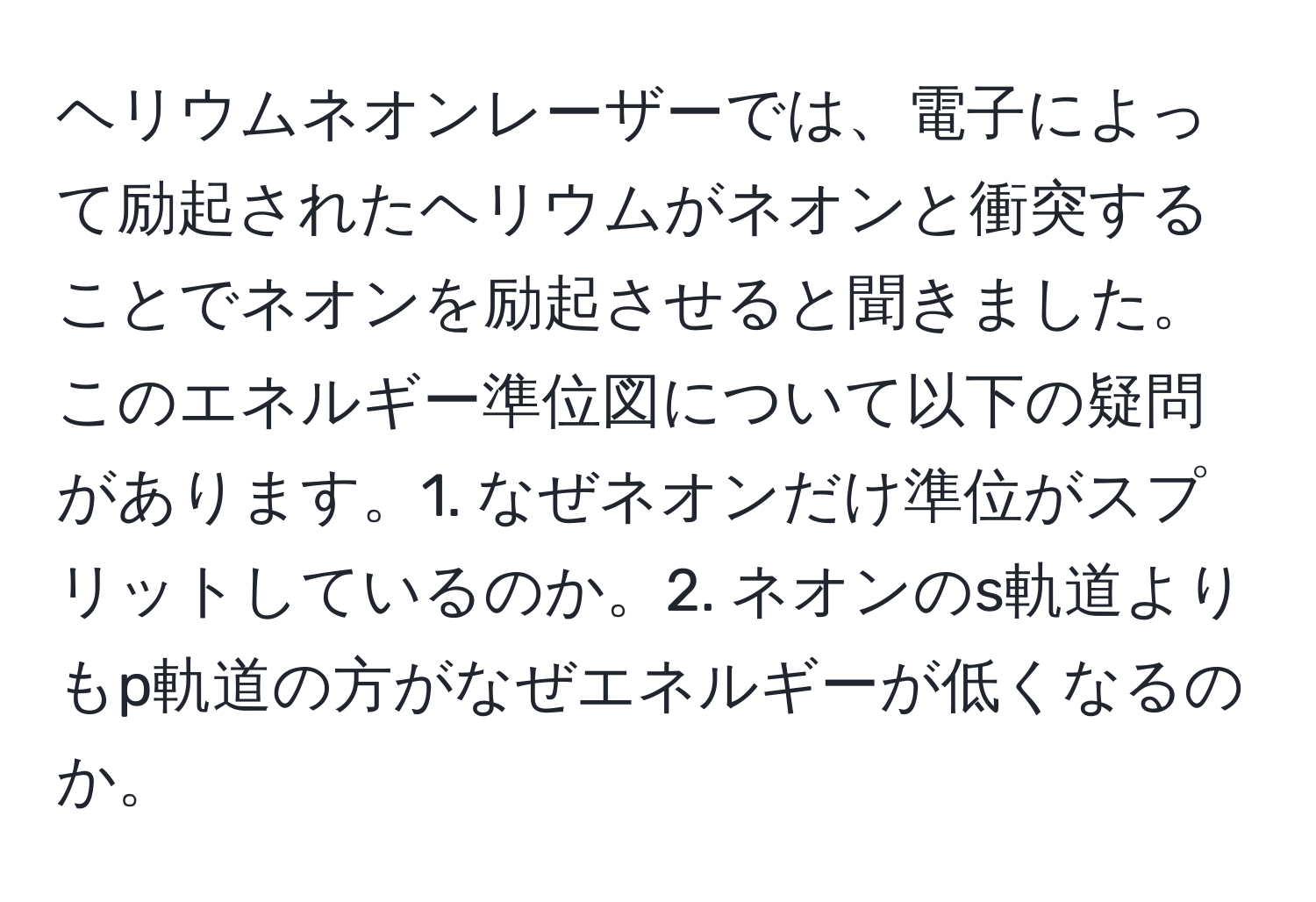 ヘリウムネオンレーザーでは、電子によって励起されたヘリウムがネオンと衝突することでネオンを励起させると聞きました。このエネルギー準位図について以下の疑問があります。1. なぜネオンだけ準位がスプリットしているのか。2. ネオンのs軌道よりもp軌道の方がなぜエネルギーが低くなるのか。