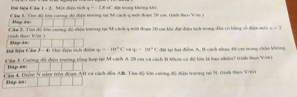 Dữ liệu Câu 1 - 2. Một điện tích q=-2.8nC đặt trong không khí. 
Cầu 1. Tìm độ lớn cường độ điện trường tại M cách q một đoạn 20 cm. (tính theo V/m ) 
Đáp án: 
Câu 2. Tìm độ lớn cường độ điện trường tại M cách q một đoạn 20 cm khi đặt điện tích trong dầu có hằng số điện môi varepsilon =2
Dữ liệ q_1=-10^(-9)C và q_2=10^(-9)C đặt tại hai điểm A, B cách nhau 40 cm trong chân không. 
Câu 3. Cường độ điện trường tổng hợp tại M cách A 20 cm và cách B 60cm có độ lớn là bao nhiêu? (tính theo V/m) 
Đáp án: 
Câu 4. Điểm N nằm trên đoạn AB và cách đều AB. Tìm độ lớn cường độ điện trường tại N. (tính theo V/m) 
Đáp án: