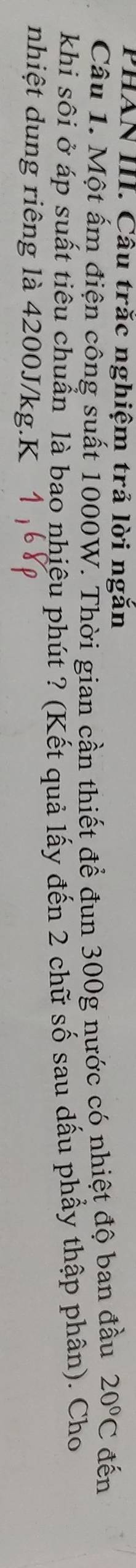 PHAN III. Câu trắc nghiệm trả lời ngắn 
Câu 1. Một ấm điện công suất 1000W. Thời gian cần thiết để đun 300g nước có nhiệt độ ban đầu 20°C đến 
khi sôi ở áp suất tiêu chuẩn là bao nhiệu phút ? (Kết quả lấy đến 2 chữ số sau dấu phẩy thập phân). Cho 
nhiệt dung riêng là 4200J/kg.K